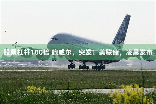 股票杠杆100倍 鲍威尔，突发！美联储，凌晨发布