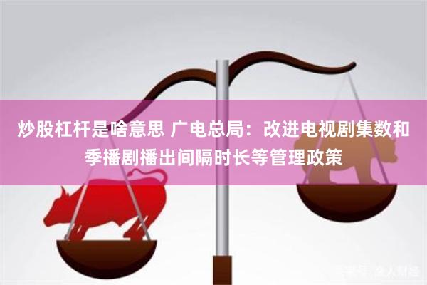炒股杠杆是啥意思 广电总局：改进电视剧集数和季播剧播出间隔时长等管理政策