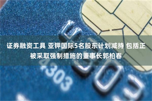 证券融资工具 亚钾国际5名股东计划减持 包括正被采取强制措施的董事长郭柏春