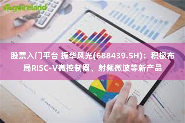 股票入门平台 振华风光(688439.SH)：积极布局RISC-V微控制器、射频微波等新产品