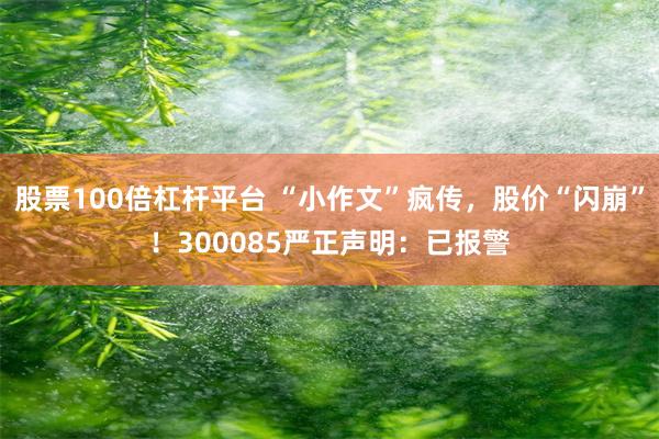 股票100倍杠杆平台 “小作文”疯传，股价“闪崩”！300085严正声明：已报警