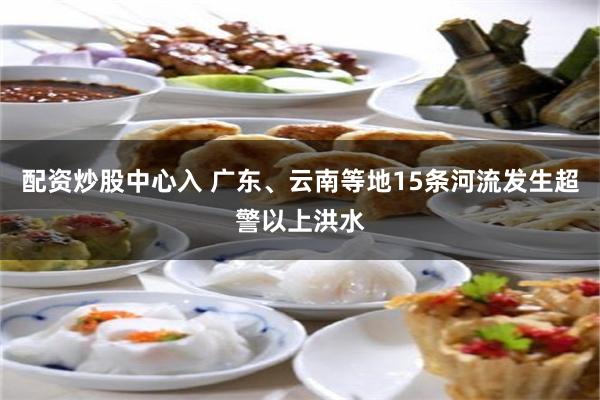 配资炒股中心入 广东、云南等地15条河流发生超警以上洪水