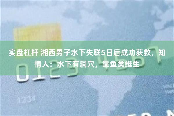 实盘杠杆 湘西男子水下失联5日后成功获救，知情人：水下有洞穴，靠鱼类维生