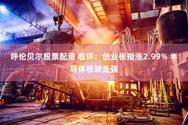 呼伦贝尔股票配资 收评：创业板指涨2.99% 半导体板块走强