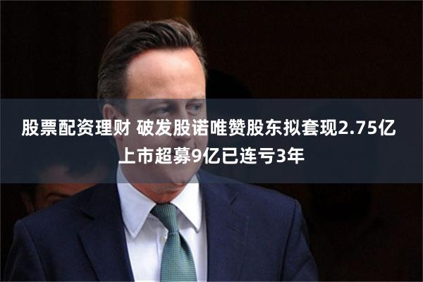 股票配资理财 破发股诺唯赞股东拟套现2.75亿 上市超募9亿已连亏3年