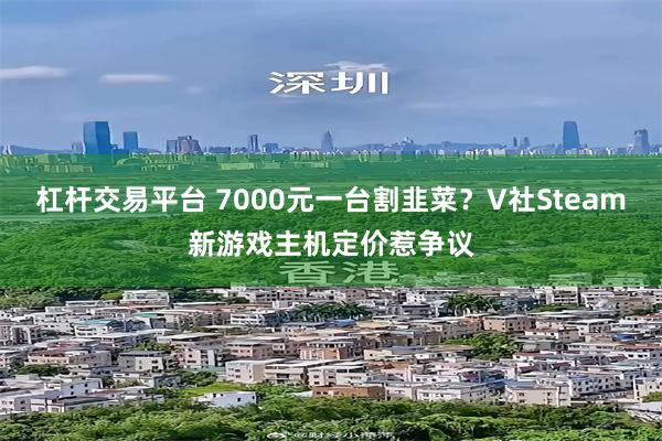 杠杆交易平台 7000元一台割韭菜？V社Steam新游戏主机定价惹争议