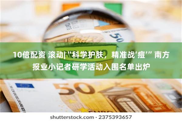 10倍配资 滚动|“科学护肤，精准战‘痘’”南方报业小记者研学活动入围名单出炉