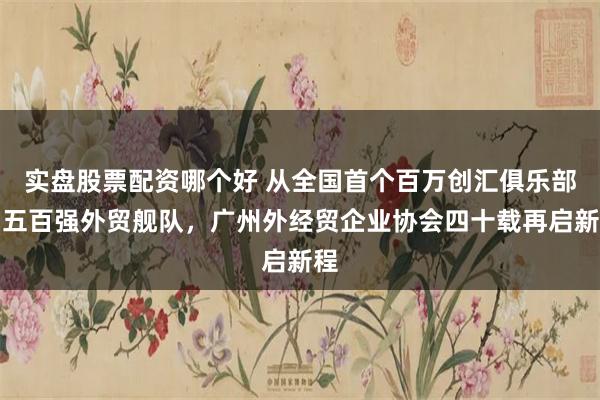 实盘股票配资哪个好 从全国首个百万创汇俱乐部到五百强外贸舰队，广州外经贸企业协会四十载再启新程