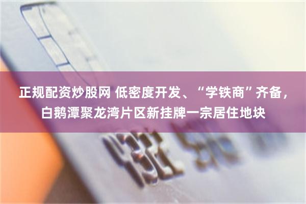 正规配资炒股网 低密度开发、“学铁商”齐备，白鹅潭聚龙湾片区新挂牌一宗居住地块