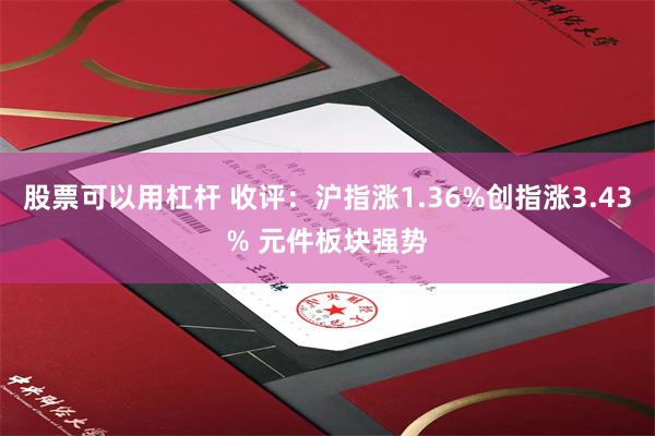 股票可以用杠杆 收评：沪指涨1.36%创指涨3.43% 元件板块强势