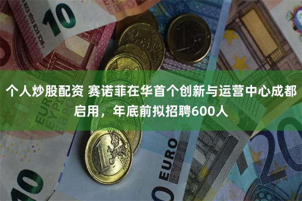 个人炒股配资 赛诺菲在华首个创新与运营中心成都启用，年底前拟招聘600人
