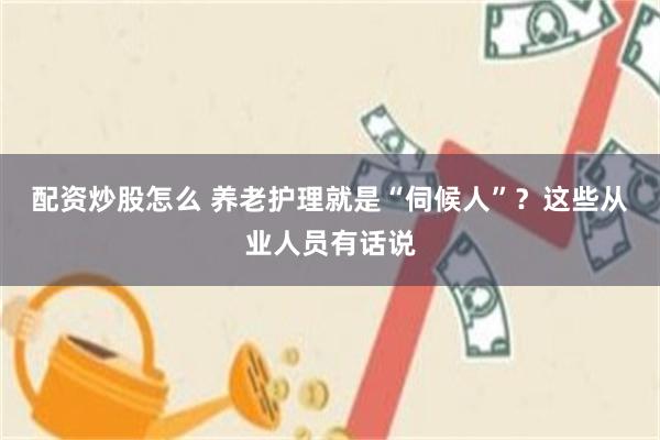 配资炒股怎么 养老护理就是“伺候人”？这些从业人员有话说