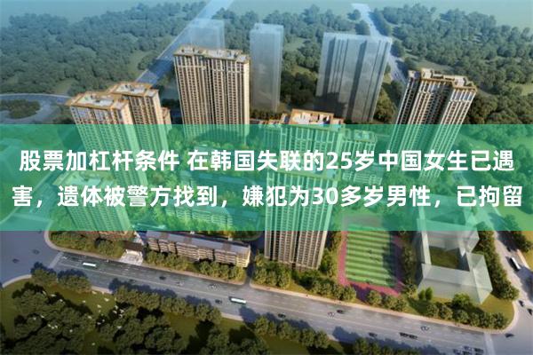股票加杠杆条件 在韩国失联的25岁中国女生已遇害，遗体被警方找到，嫌犯为30多岁男性，已拘留