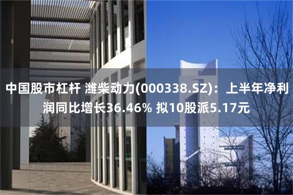 中国股市杠杆 潍柴动力(000338.SZ)：上半年净利润同比增长36.46% 拟10股派5.17元