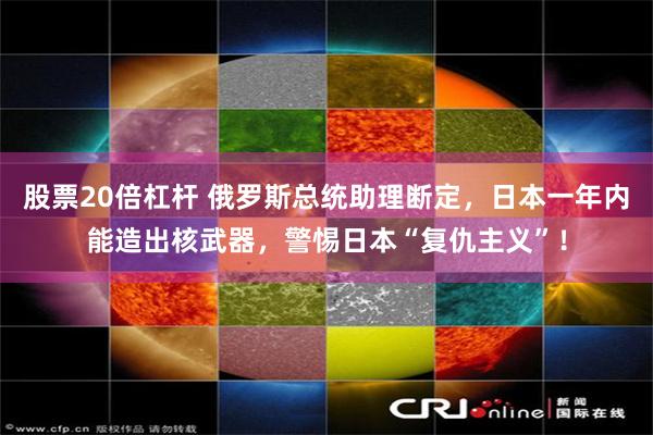 股票20倍杠杆 俄罗斯总统助理断定，日本一年内能造出核武器，警惕日本“复仇主义”！