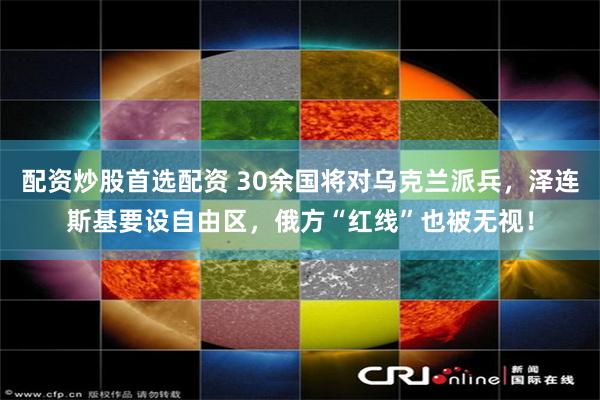 配资炒股首选配资 30余国将对乌克兰派兵，泽连斯基要设自由区，俄方“红线”也被无视！