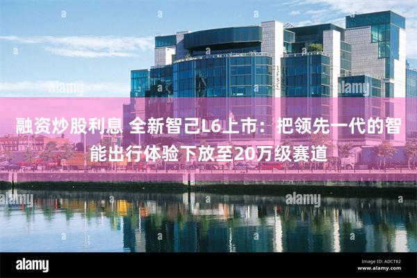 融资炒股利息 全新智己L6上市：把领先一代的智能出行体验下放至20万级赛道