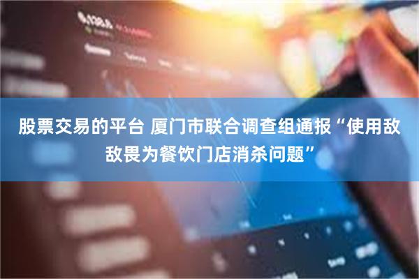 股票交易的平台 厦门市联合调查组通报“使用敌敌畏为餐饮门店消杀问题”