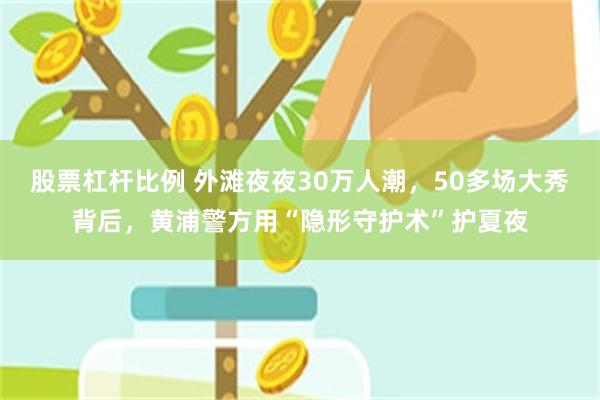 股票杠杆比例 外滩夜夜30万人潮，50多场大秀背后，黄浦警方用“隐形守护术”护夏夜